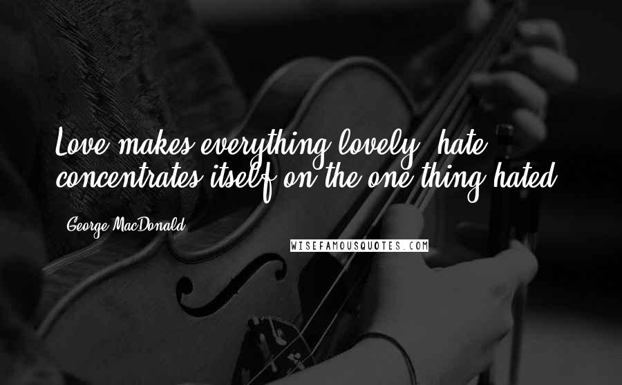 George MacDonald Quotes: Love makes everything lovely; hate concentrates itself on the one thing hated.