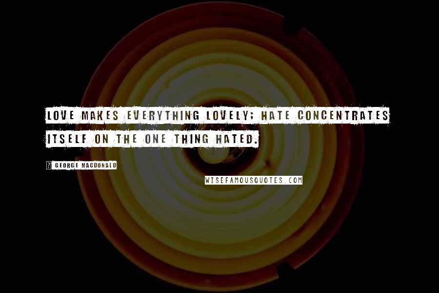 George MacDonald Quotes: Love makes everything lovely; hate concentrates itself on the one thing hated.