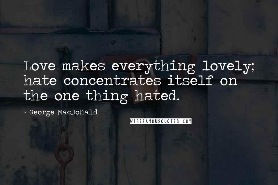 George MacDonald Quotes: Love makes everything lovely; hate concentrates itself on the one thing hated.