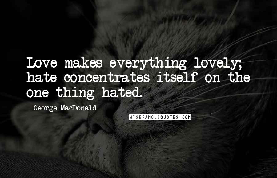 George MacDonald Quotes: Love makes everything lovely; hate concentrates itself on the one thing hated.