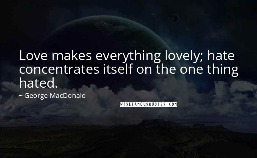 George MacDonald Quotes: Love makes everything lovely; hate concentrates itself on the one thing hated.