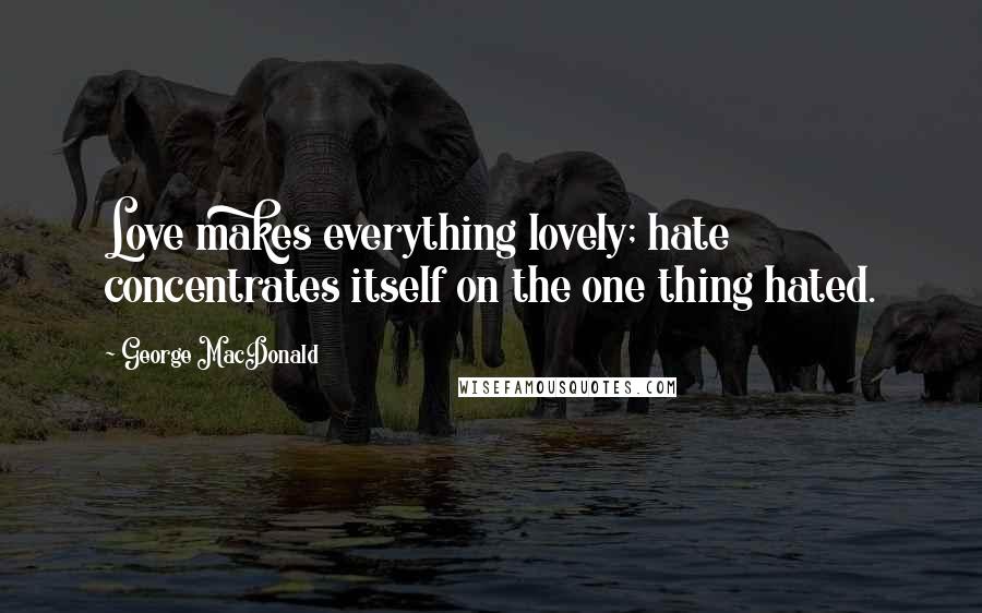 George MacDonald Quotes: Love makes everything lovely; hate concentrates itself on the one thing hated.
