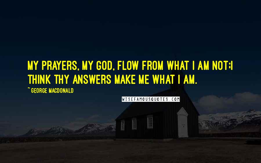 George MacDonald Quotes: My prayers, my God, flow from what I am not;I think thy answers make me what I am.