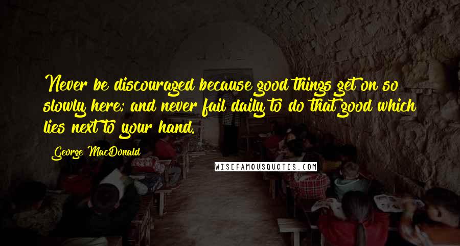 George MacDonald Quotes: Never be discouraged because good things get on so slowly here; and never fail daily to do that good which lies next to your hand.