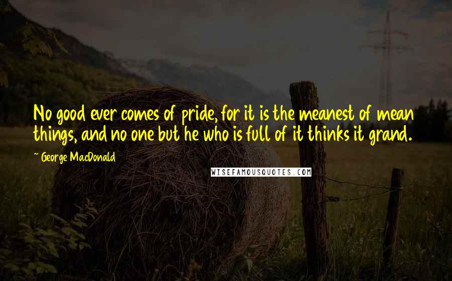 George MacDonald Quotes: No good ever comes of pride, for it is the meanest of mean things, and no one but he who is full of it thinks it grand.