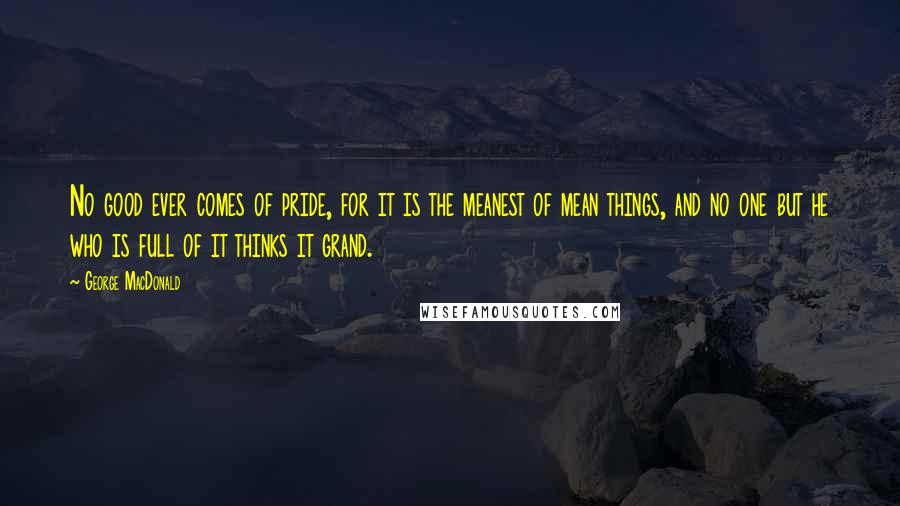 George MacDonald Quotes: No good ever comes of pride, for it is the meanest of mean things, and no one but he who is full of it thinks it grand.