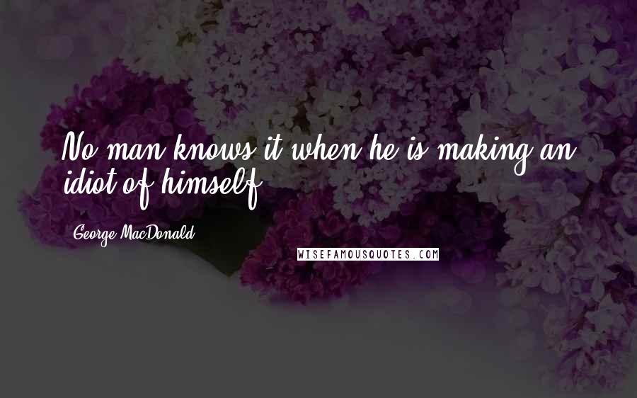 George MacDonald Quotes: No man knows it when he is making an idiot of himself.