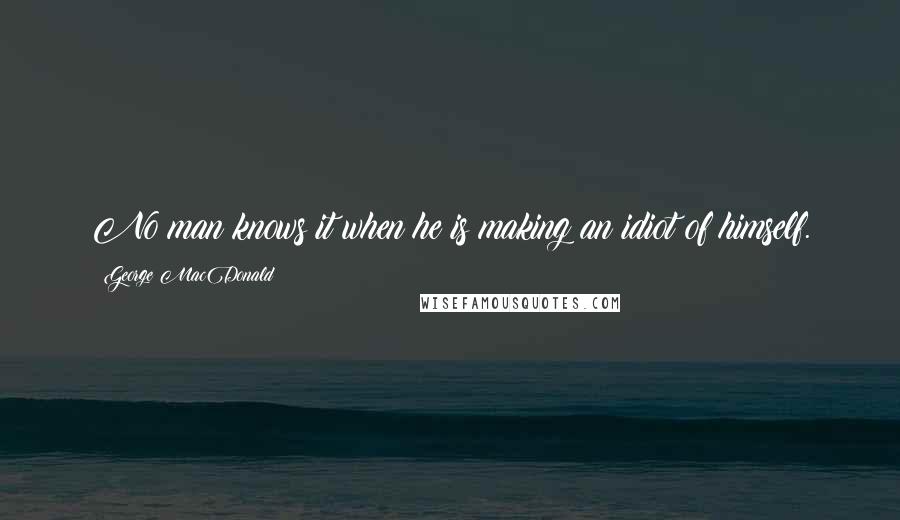 George MacDonald Quotes: No man knows it when he is making an idiot of himself.