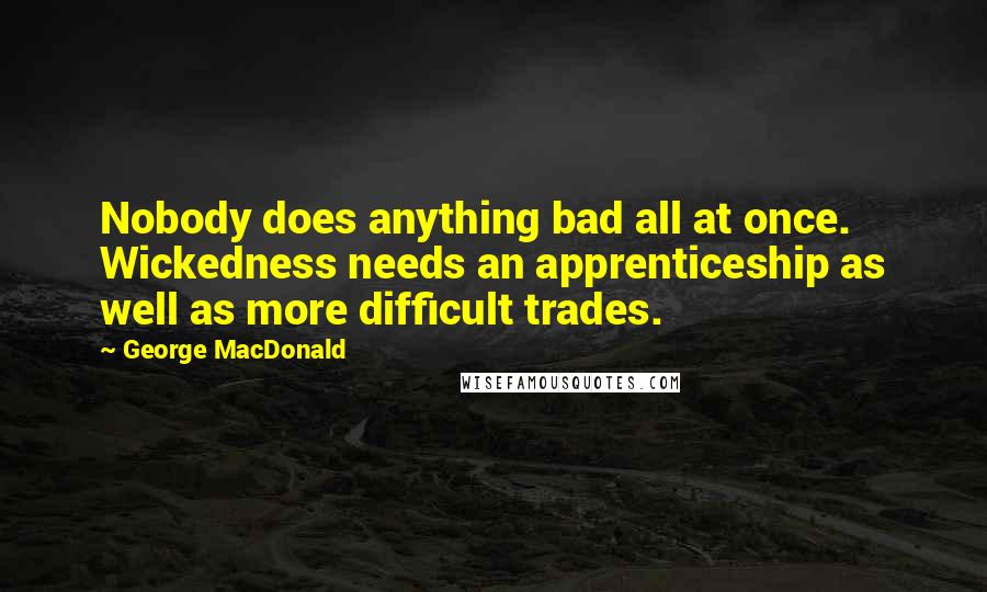 George MacDonald Quotes: Nobody does anything bad all at once. Wickedness needs an apprenticeship as well as more difficult trades.