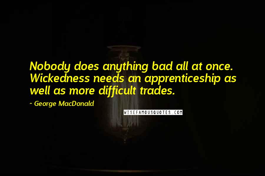 George MacDonald Quotes: Nobody does anything bad all at once. Wickedness needs an apprenticeship as well as more difficult trades.