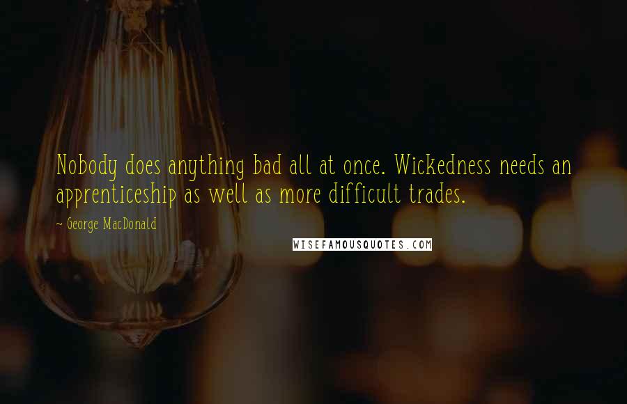 George MacDonald Quotes: Nobody does anything bad all at once. Wickedness needs an apprenticeship as well as more difficult trades.