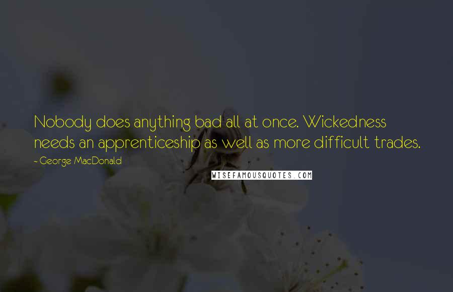 George MacDonald Quotes: Nobody does anything bad all at once. Wickedness needs an apprenticeship as well as more difficult trades.