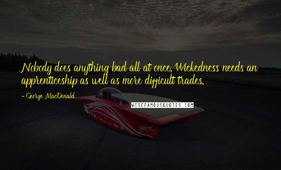 George MacDonald Quotes: Nobody does anything bad all at once. Wickedness needs an apprenticeship as well as more difficult trades.