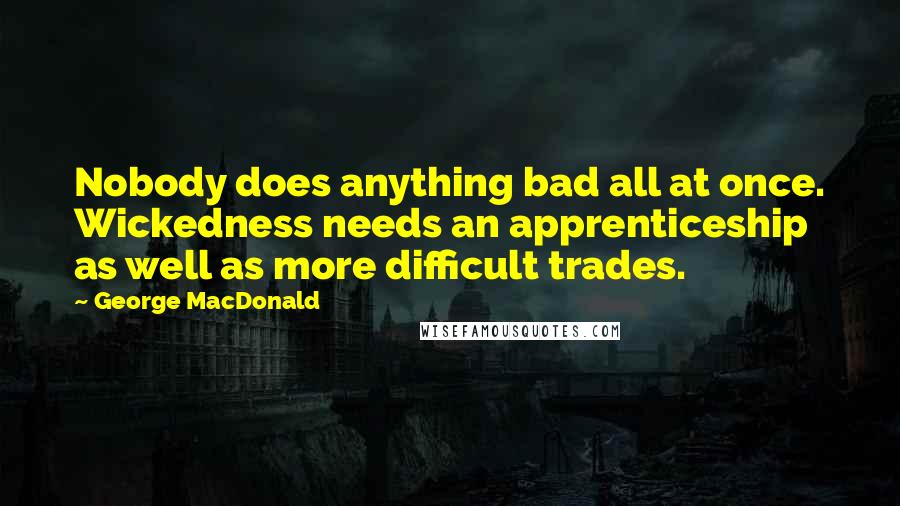 George MacDonald Quotes: Nobody does anything bad all at once. Wickedness needs an apprenticeship as well as more difficult trades.