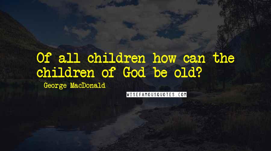 George MacDonald Quotes: Of all children how can the children of God be old?