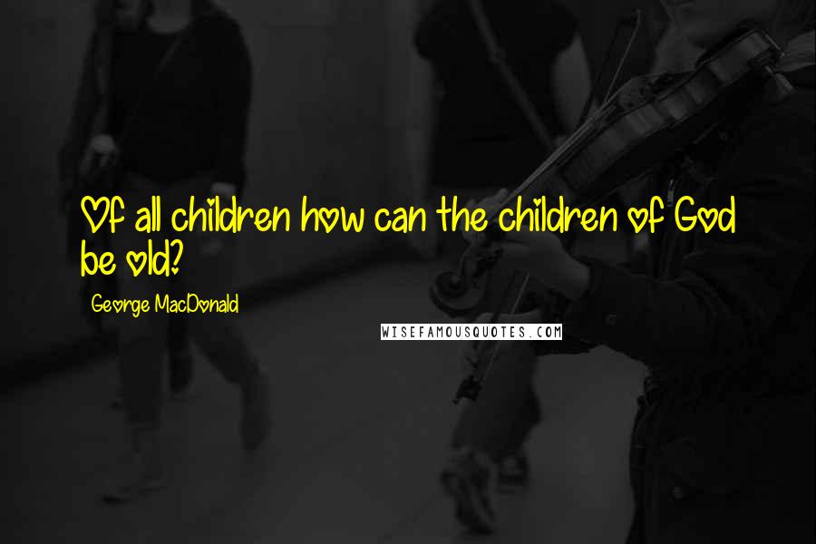 George MacDonald Quotes: Of all children how can the children of God be old?