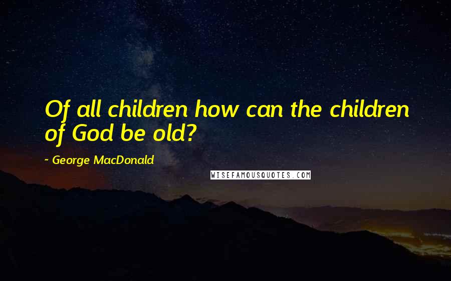 George MacDonald Quotes: Of all children how can the children of God be old?