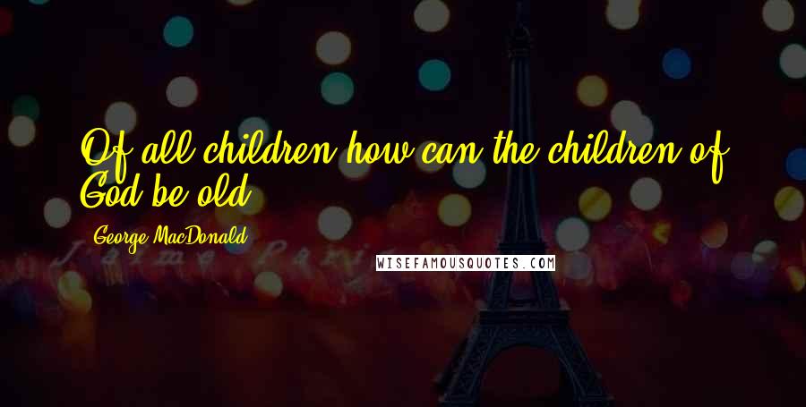 George MacDonald Quotes: Of all children how can the children of God be old?