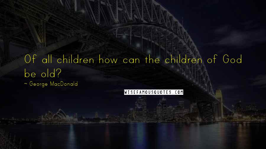 George MacDonald Quotes: Of all children how can the children of God be old?