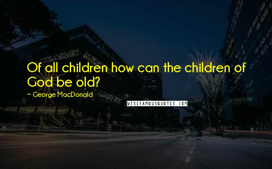 George MacDonald Quotes: Of all children how can the children of God be old?