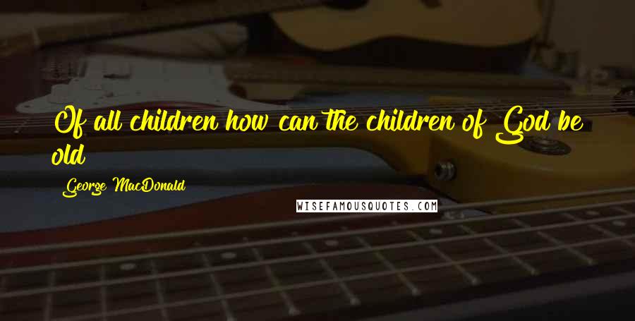 George MacDonald Quotes: Of all children how can the children of God be old?