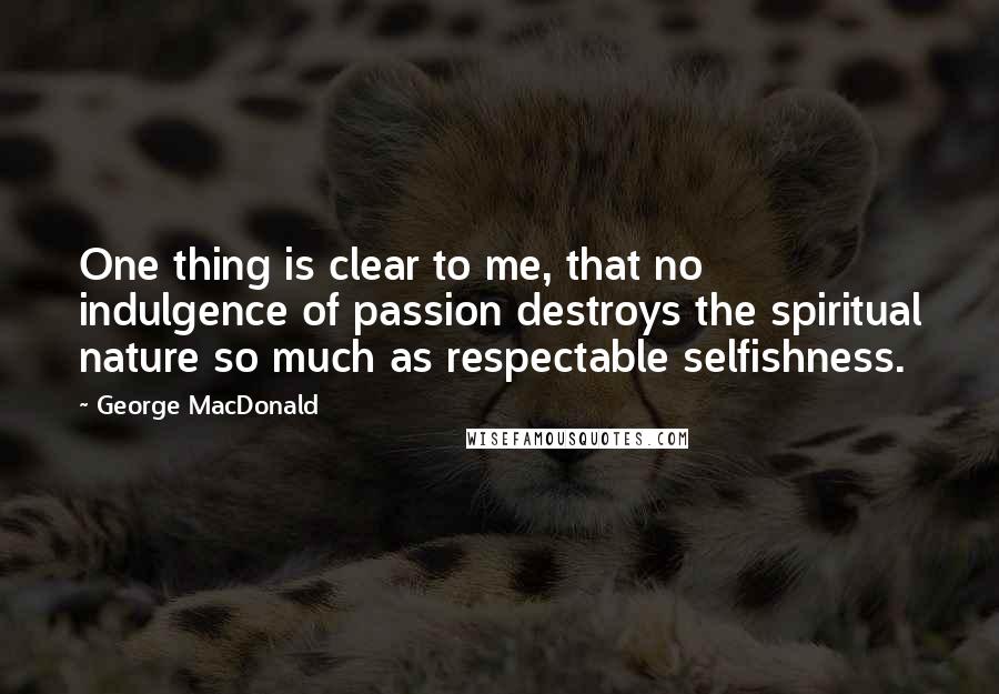 George MacDonald Quotes: One thing is clear to me, that no indulgence of passion destroys the spiritual nature so much as respectable selfishness.