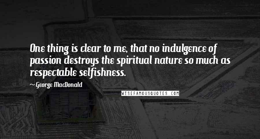 George MacDonald Quotes: One thing is clear to me, that no indulgence of passion destroys the spiritual nature so much as respectable selfishness.