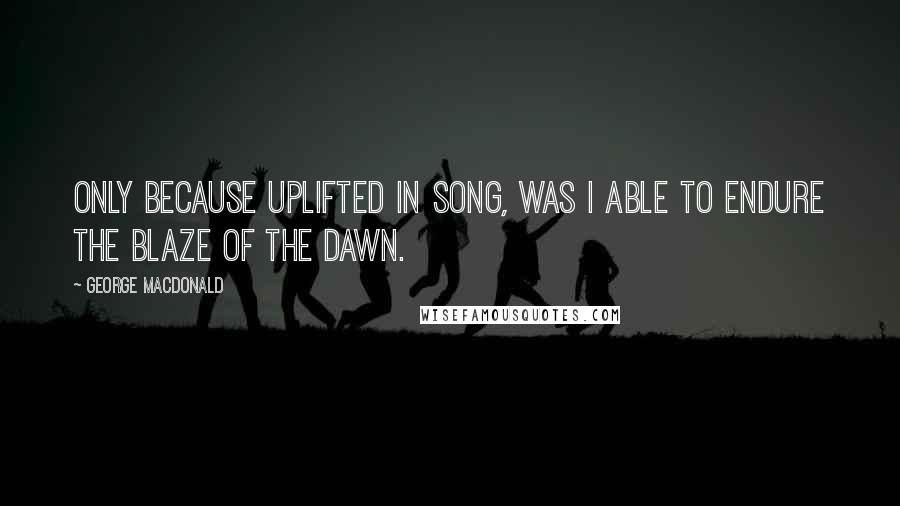 George MacDonald Quotes: Only because uplifted in song, was I able to endure the blaze of the dawn.