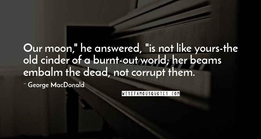 George MacDonald Quotes: Our moon," he answered, "is not like yours-the old cinder of a burnt-out world; her beams embalm the dead, not corrupt them.