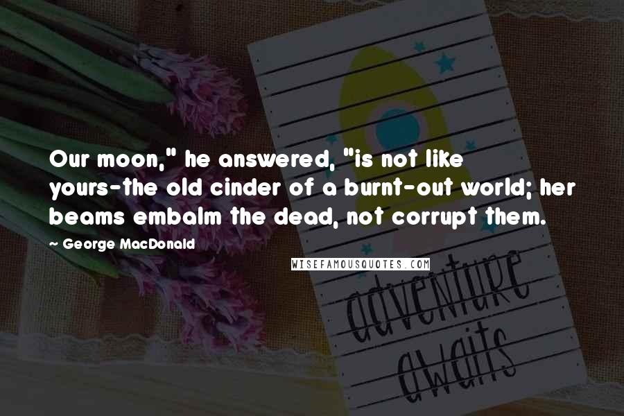 George MacDonald Quotes: Our moon," he answered, "is not like yours-the old cinder of a burnt-out world; her beams embalm the dead, not corrupt them.