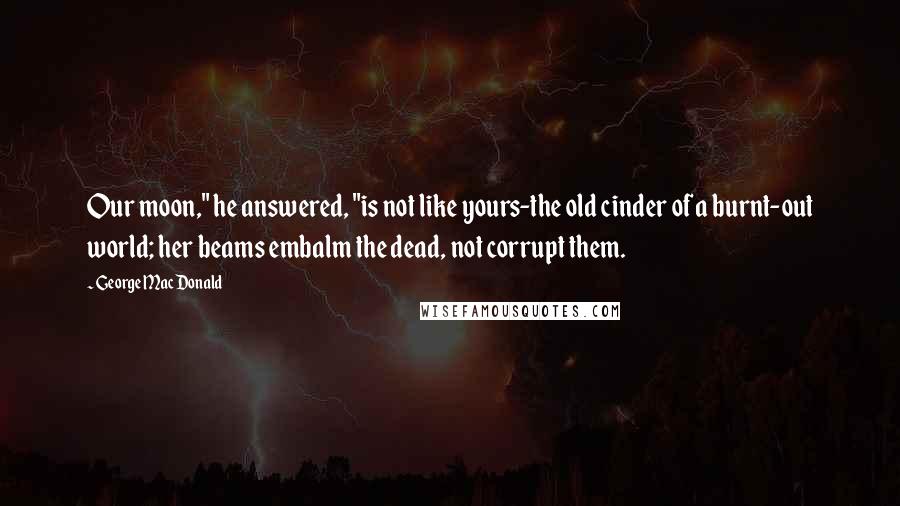 George MacDonald Quotes: Our moon," he answered, "is not like yours-the old cinder of a burnt-out world; her beams embalm the dead, not corrupt them.