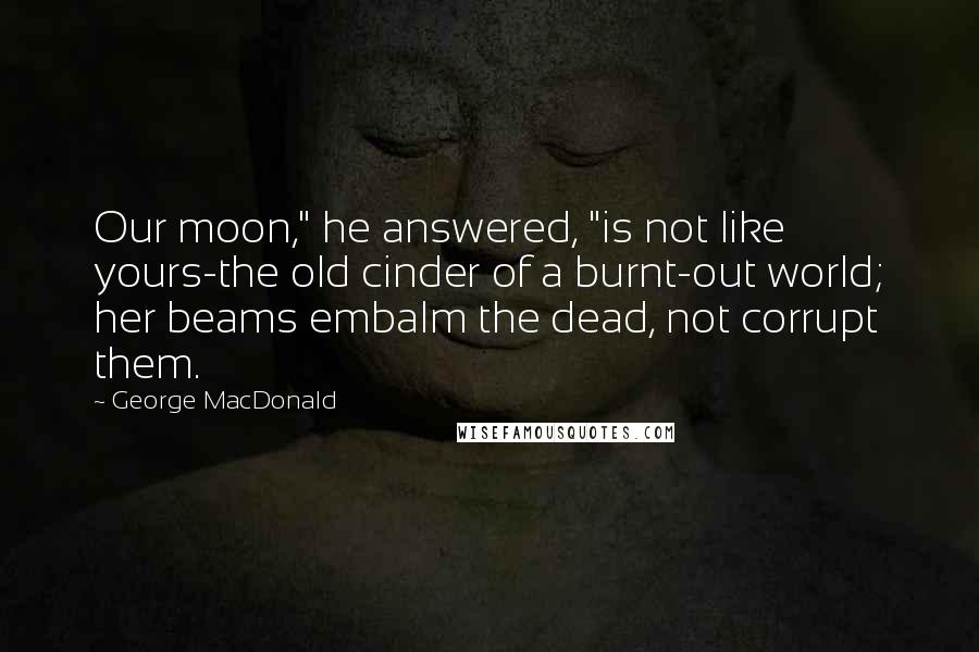 George MacDonald Quotes: Our moon," he answered, "is not like yours-the old cinder of a burnt-out world; her beams embalm the dead, not corrupt them.