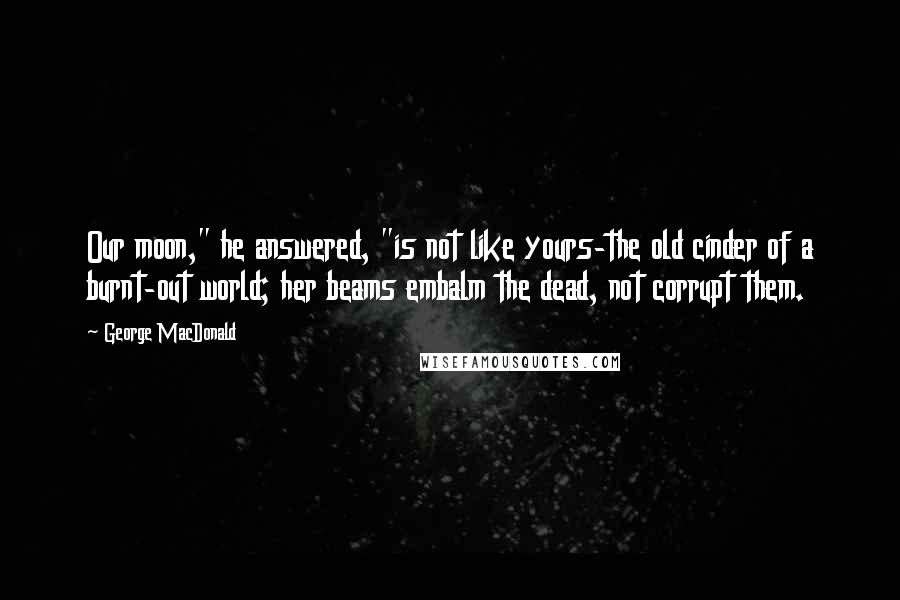 George MacDonald Quotes: Our moon," he answered, "is not like yours-the old cinder of a burnt-out world; her beams embalm the dead, not corrupt them.
