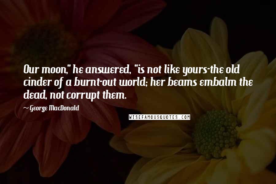 George MacDonald Quotes: Our moon," he answered, "is not like yours-the old cinder of a burnt-out world; her beams embalm the dead, not corrupt them.