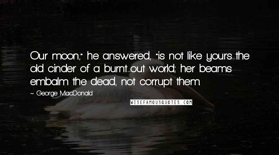 George MacDonald Quotes: Our moon," he answered, "is not like yours-the old cinder of a burnt-out world; her beams embalm the dead, not corrupt them.