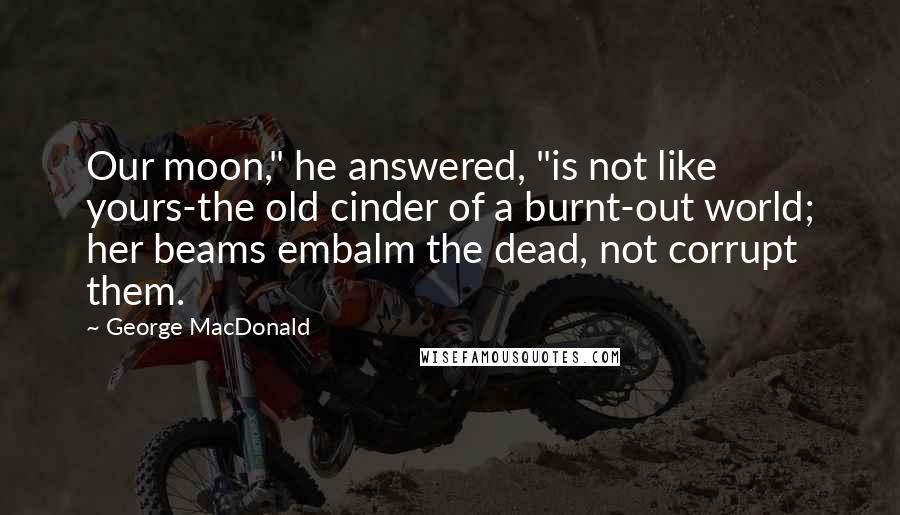 George MacDonald Quotes: Our moon," he answered, "is not like yours-the old cinder of a burnt-out world; her beams embalm the dead, not corrupt them.