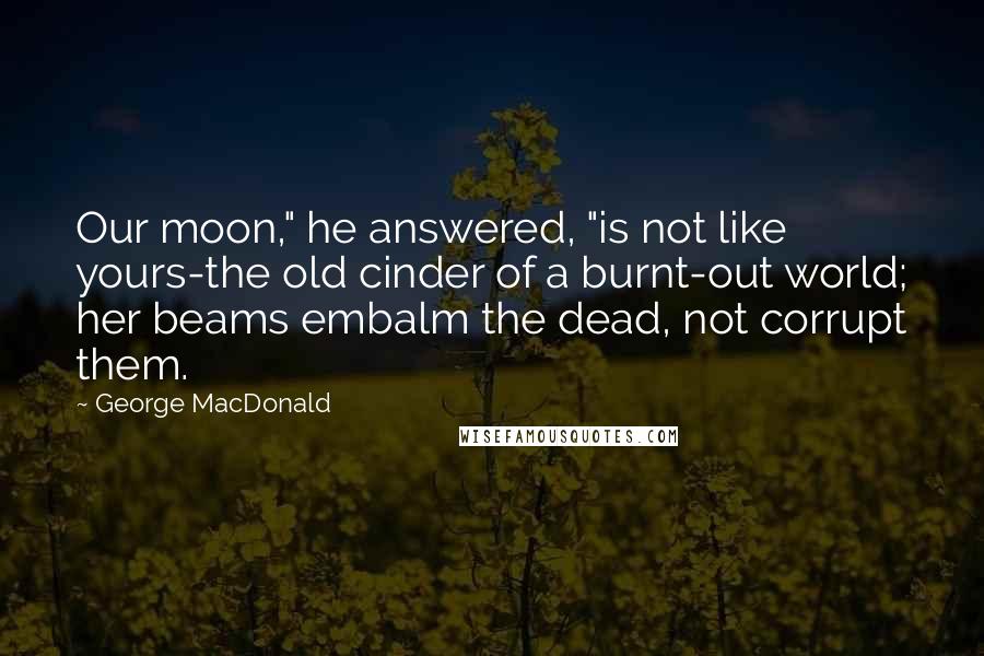 George MacDonald Quotes: Our moon," he answered, "is not like yours-the old cinder of a burnt-out world; her beams embalm the dead, not corrupt them.