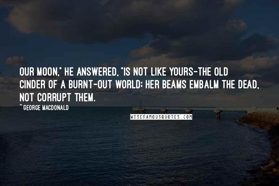 George MacDonald Quotes: Our moon," he answered, "is not like yours-the old cinder of a burnt-out world; her beams embalm the dead, not corrupt them.