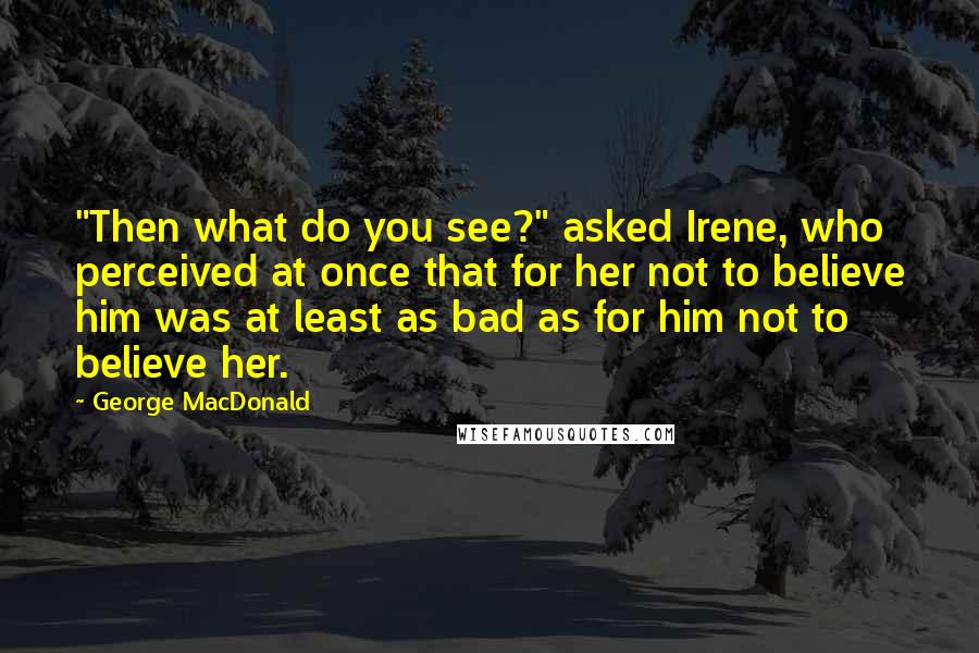 George MacDonald Quotes: "Then what do you see?" asked Irene, who perceived at once that for her not to believe him was at least as bad as for him not to believe her.