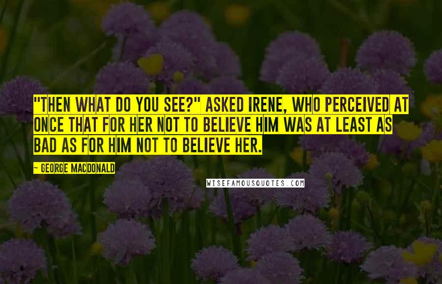 George MacDonald Quotes: "Then what do you see?" asked Irene, who perceived at once that for her not to believe him was at least as bad as for him not to believe her.