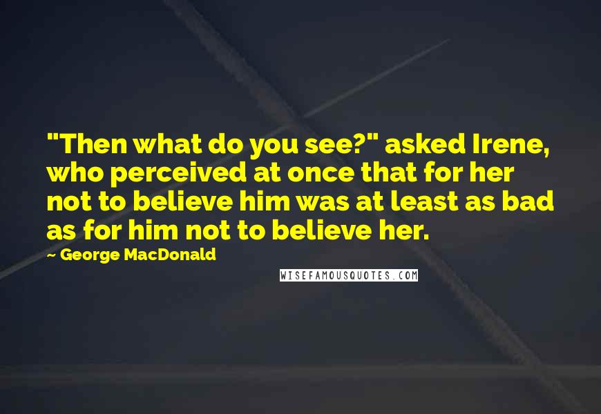 George MacDonald Quotes: "Then what do you see?" asked Irene, who perceived at once that for her not to believe him was at least as bad as for him not to believe her.