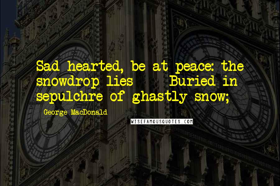 George MacDonald Quotes: Sad-hearted, be at peace: the snowdrop lies     Buried in sepulchre of ghastly snow;