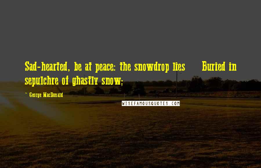 George MacDonald Quotes: Sad-hearted, be at peace: the snowdrop lies     Buried in sepulchre of ghastly snow;