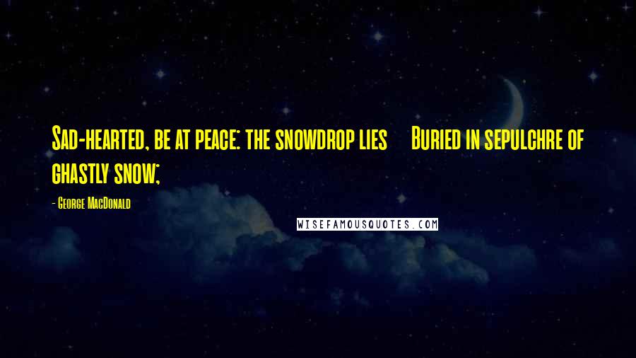 George MacDonald Quotes: Sad-hearted, be at peace: the snowdrop lies     Buried in sepulchre of ghastly snow;