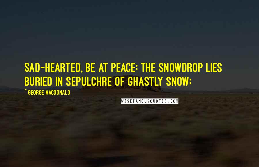 George MacDonald Quotes: Sad-hearted, be at peace: the snowdrop lies     Buried in sepulchre of ghastly snow;