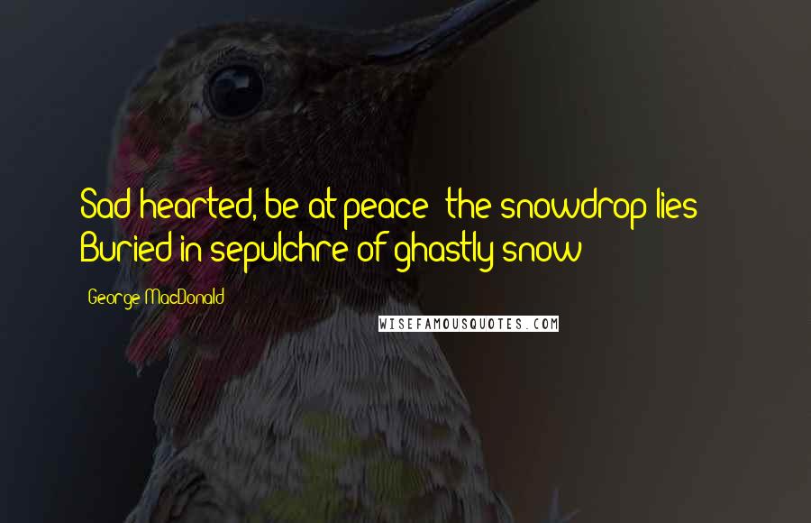 George MacDonald Quotes: Sad-hearted, be at peace: the snowdrop lies     Buried in sepulchre of ghastly snow;