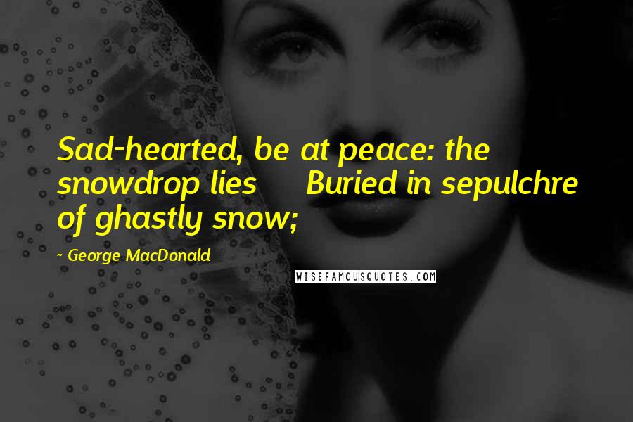 George MacDonald Quotes: Sad-hearted, be at peace: the snowdrop lies     Buried in sepulchre of ghastly snow;