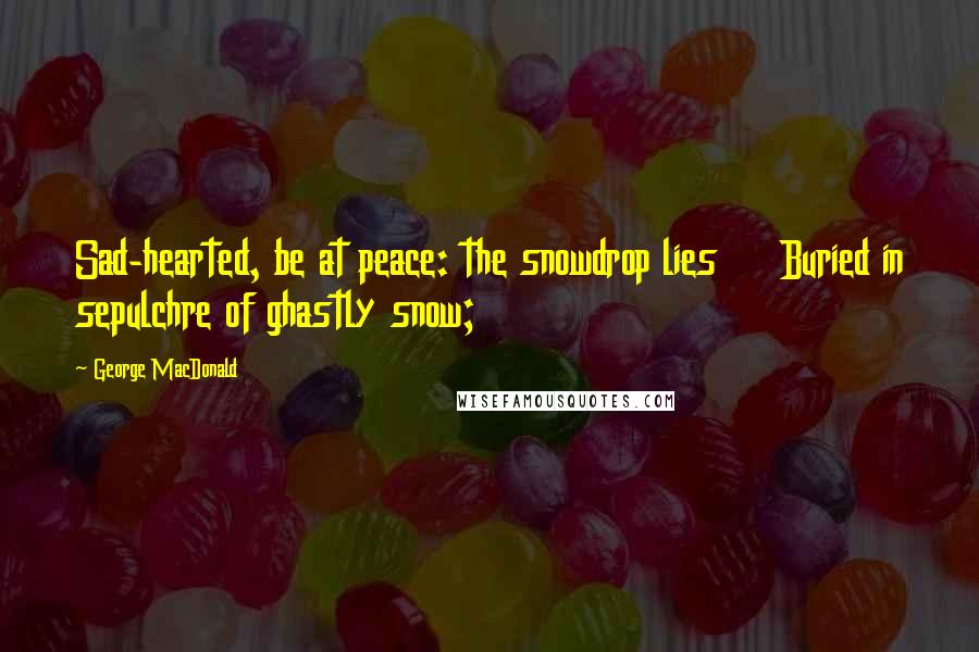 George MacDonald Quotes: Sad-hearted, be at peace: the snowdrop lies     Buried in sepulchre of ghastly snow;