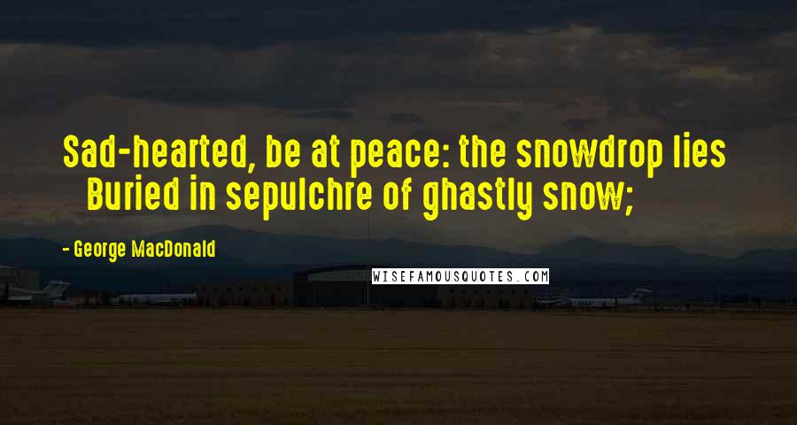 George MacDonald Quotes: Sad-hearted, be at peace: the snowdrop lies     Buried in sepulchre of ghastly snow;