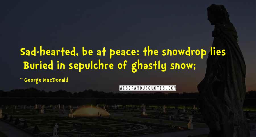 George MacDonald Quotes: Sad-hearted, be at peace: the snowdrop lies     Buried in sepulchre of ghastly snow;